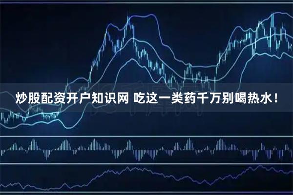 炒股配资开户知识网 吃这一类药千万别喝热水！