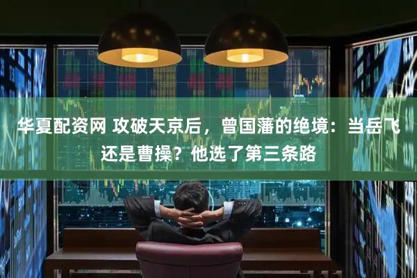 华夏配资网 攻破天京后，曾国藩的绝境：当岳飞还是曹操？他选了第三条路
