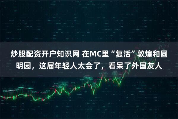 炒股配资开户知识网 在MC里“复活”敦煌和圆明园，这届年轻人太会了，看呆了外国友人