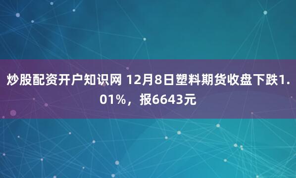 炒股配资开户知识网 12月8日塑料期货收盘下跌1.01%，报6643元