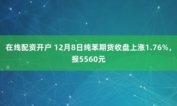 在线配资开户 12月8日纯苯期货收盘上涨1.76%，报5560元