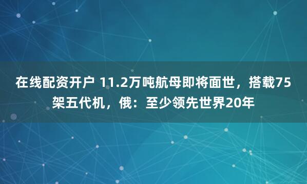 在线配资开户 11.2万吨航母即将面世，搭载75架五代机，俄：至少领先世界20年