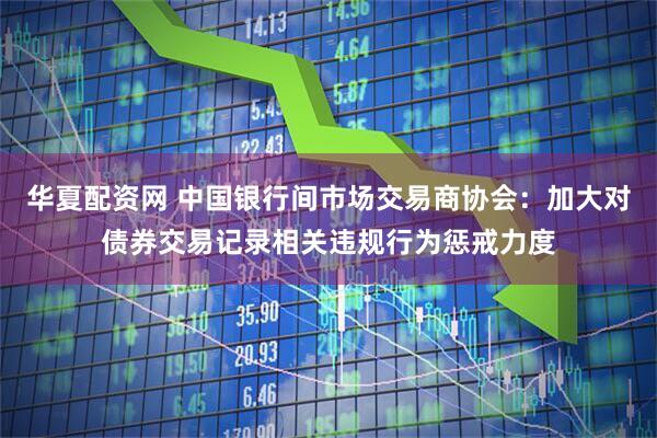 华夏配资网 中国银行间市场交易商协会：加大对债券交易记录相关违规行为惩戒力度