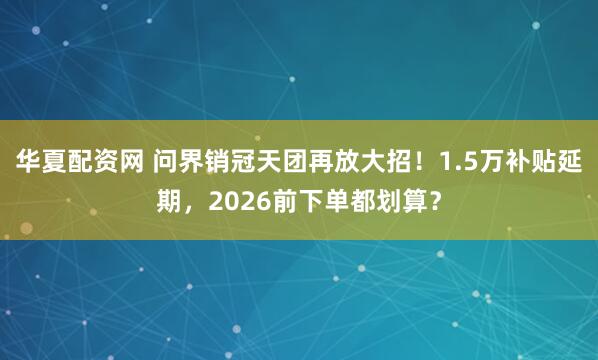 华夏配资网 问界销冠天团再放大招！1.5万补贴延期，2026前下单都划算？