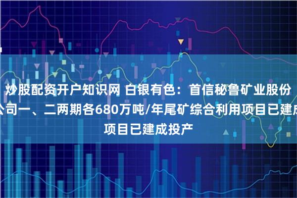炒股配资开户知识网 白银有色：首信秘鲁矿业股份有限公司一、二两期各680万吨/年尾矿综合利用项目已建成投产