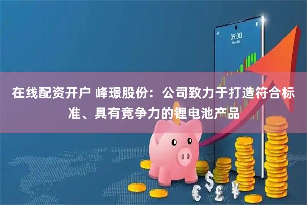 在线配资开户 峰璟股份：公司致力于打造符合标准、具有竞争力的锂电池产品