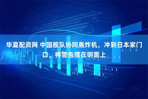 华夏配资网 中国舰队协同轰炸机，冲到日本家门口，将警告摆在明面上