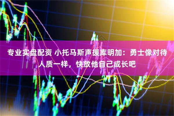 专业实盘配资 小托马斯声援库明加：勇士像对待人质一样，快放他自己成长吧