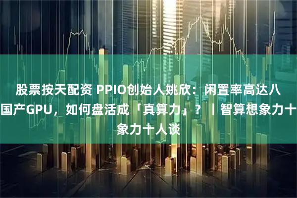股票按天配资 PPIO创始人姚欣：闲置率高达八成的国产GPU，如何盘活成「真算力」？丨智算想象力十人谈