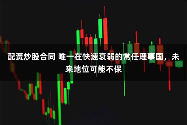 配资炒股合同 唯一在快速衰弱的常任理事国，未来地位可能不保