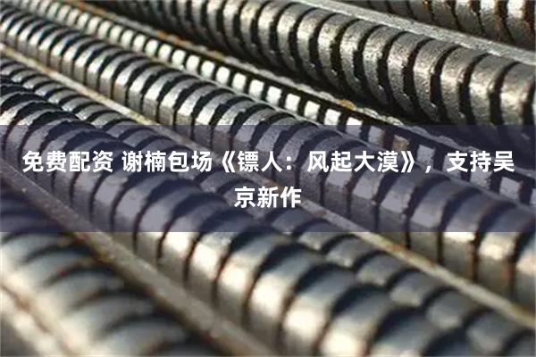 免费配资 谢楠包场《镖人：风起大漠》，支持吴京新作