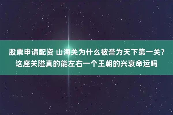 股票申请配资 山海关为什么被誉为天下第一关？这座关隘真的能左右一个王朝的兴衰命运吗