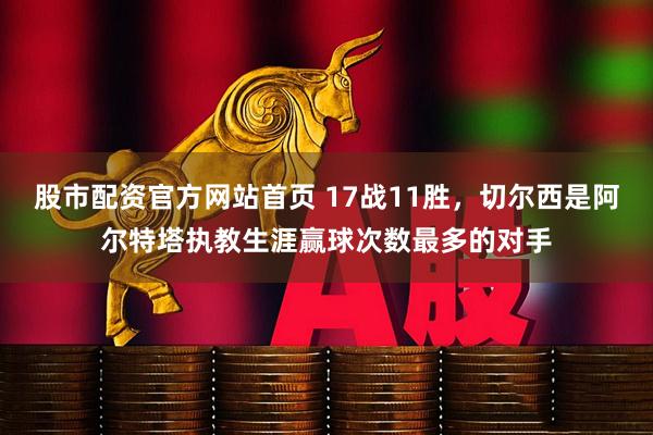 股市配资官方网站首页 17战11胜，切尔西是阿尔特塔执教生涯赢球次数最多的对手
