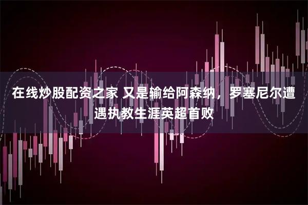 在线炒股配资之家 又是输给阿森纳，罗塞尼尔遭遇执教生涯英超首败