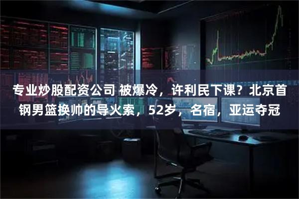 专业炒股配资公司 被爆冷，许利民下课？北京首钢男篮换帅的导火索，52岁，名宿，亚运夺冠