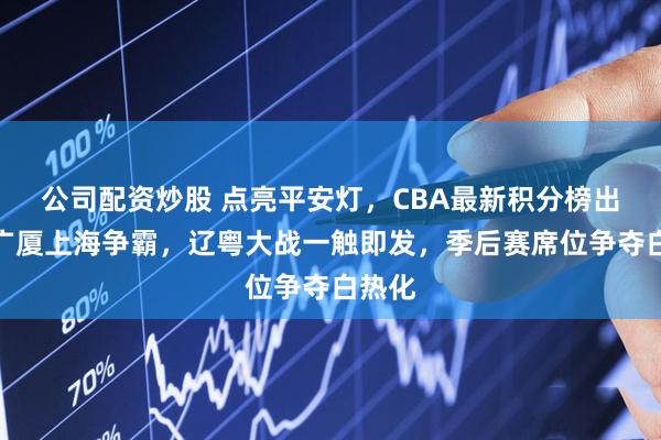 公司配资炒股 点亮平安灯，CBA最新积分榜出炉，广厦上海争霸，辽粤大战一触即发，季后赛席位争夺白热化
