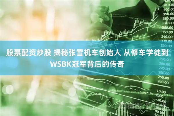 股票配资炒股 揭秘张雪机车创始人 从修车学徒到WSBK冠军背后的传奇
