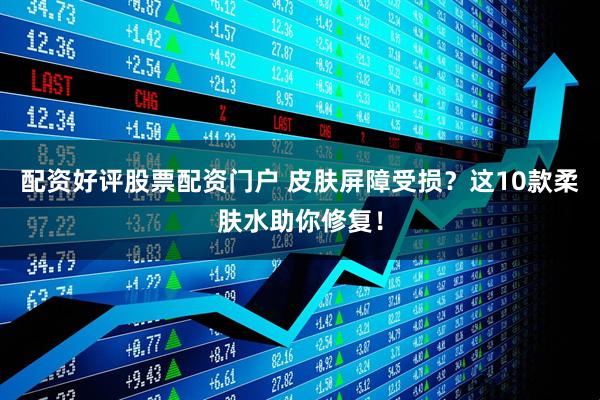 配资好评股票配资门户 皮肤屏障受损？这10款柔肤水助你修复！