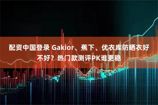 配资中国登录 Gakior、蕉下、优衣库防晒衣好不好？热门款测评PK谁更稳