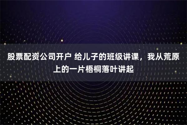 股票配资公司开户 给儿子的班级讲课，我从荒原上的一片梧桐落叶讲起