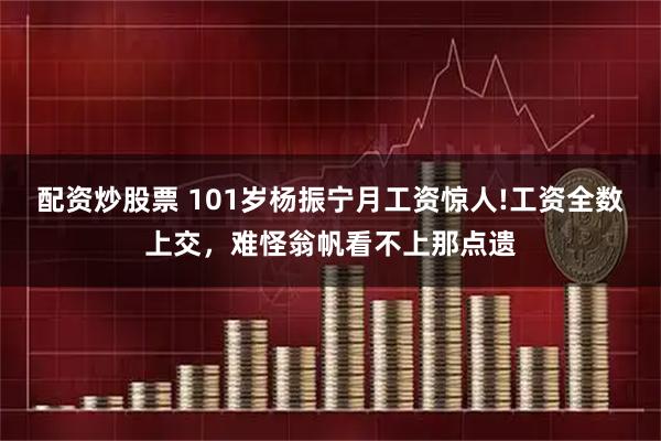 配资炒股票 101岁杨振宁月工资惊人!工资全数上交，难怪翁帆看不上那点遗