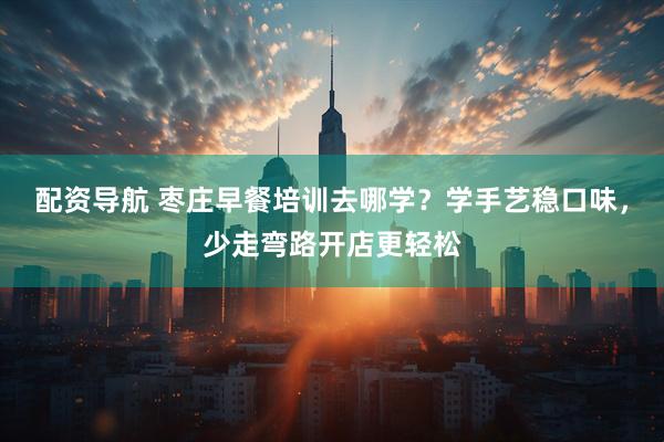 配资导航 枣庄早餐培训去哪学？学手艺稳口味，少走弯路开店更轻松