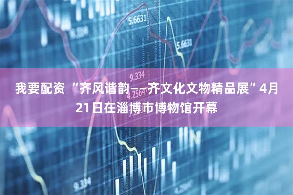 我要配资 “齐风谐韵——齐文化文物精品展”4月21日在淄博市博物馆开幕