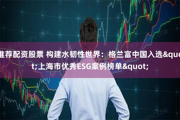 推荐配资股票 构建水韧性世界：格兰富中国入选"上海市优秀ESG案例榜单"