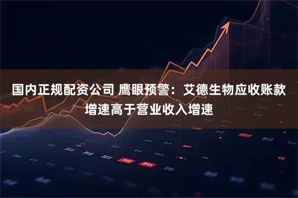 国内正规配资公司 鹰眼预警：艾德生物应收账款增速高于营业收入增速