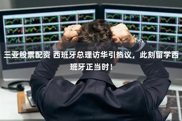 三亚股票配资 西班牙总理访华引热议，此刻留学西班牙正当时！
