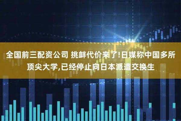 全国前三配资公司 挑衅代价来了!日媒称中国多所顶尖大学,已经停止向日本派遣交换生
