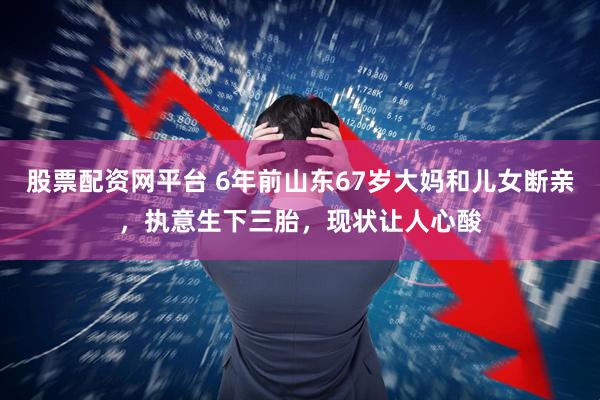 股票配资网平台 6年前山东67岁大妈和儿女断亲，执意生下三胎，现状让人心酸
