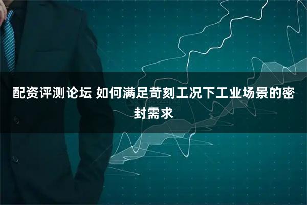 配资评测论坛 如何满足苛刻工况下工业场景的密封需求