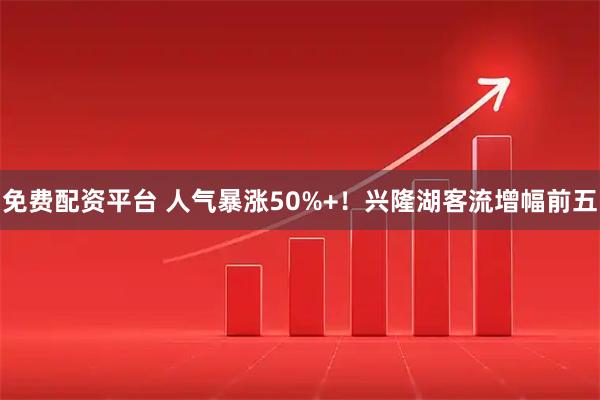 免费配资平台 人气暴涨50%+！兴隆湖客流增幅前五