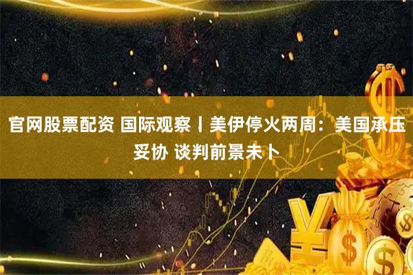 官网股票配资 国际观察丨美伊停火两周：美国承压妥协 谈判前景未卜
