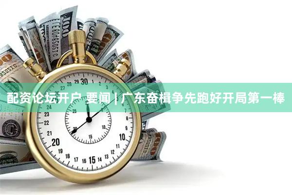 配资论坛开户 要闻 | 广东奋楫争先跑好开局第一棒