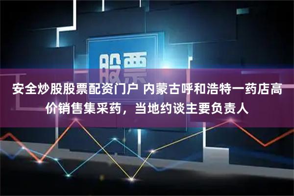 安全炒股股票配资门户 内蒙古呼和浩特一药店高价销售集采药，当地约谈主要负责人
