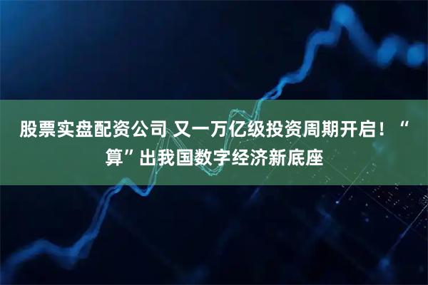股票实盘配资公司 又一万亿级投资周期开启！“算”出我国数字经济新底座