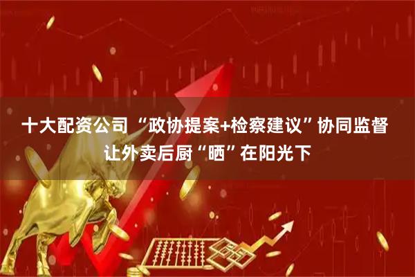 十大配资公司 “政协提案+检察建议”协同监督 让外卖后厨“晒”在阳光下