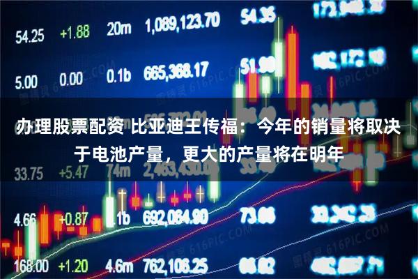 办理股票配资 比亚迪王传福：今年的销量将取决于电池产量，更大的产量将在明年