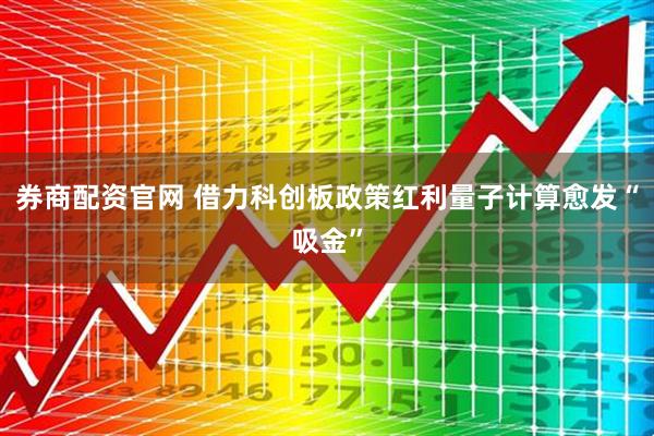券商配资官网 借力科创板政策红利量子计算愈发“吸金”