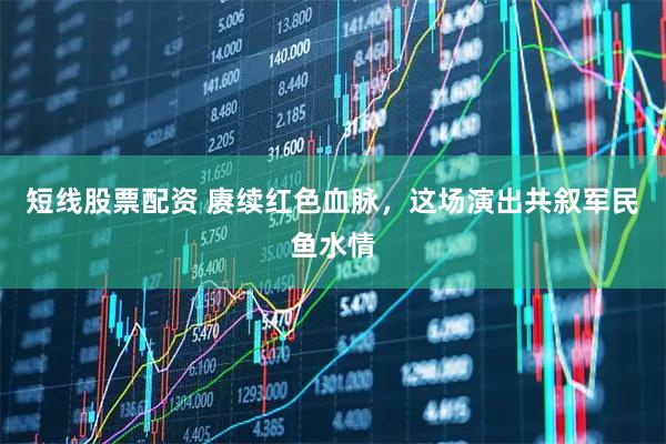 短线股票配资 赓续红色血脉，这场演出共叙军民鱼水情